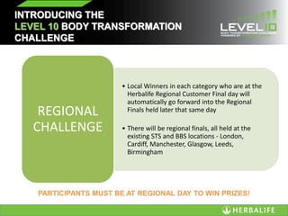INTRODUCING THE
LEVEL 10 BODY TRANSFORMATION
CHALLENGE
• Local Winners in each category who are at the
Herbalife Regional Customer Final day will
automatically go forward into the Regional
Finals held later that same day
• There will be regional finals, all held at the
existing STS and BBS locations - London,
Cardiff, Manchester, Glasgow, Leeds,
Birmingham
REGIONAL
CHALLENGE
PARTICIPANTS MUST BE AT REGIONAL DAY TO WIN PRIZES!
 