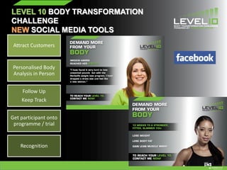 LEVEL 10 BODY TRANSFORMATION
CHALLENGE
NEW SOCIAL MEDIA TOOLS
Attract Customers
Personalised Body
Analysis in Person
Follow Up
Keep Track
Get participant onto
programme / trial
Recognition
 