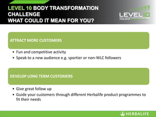LEVEL 10 BODY TRANSFORMATION
CHALLENGE
WHAT COULD IT MEAN FOR YOU?
ATTRACT MORE CUSTOMERS
• Fun and competitive activity
• Speak to a new audience e.g. sportier or non-WLC followers
DEVELOP LONG TERM CUSTOMERS
• Give great follow up
• Guide your customers through different Herbalife product programmes to
fit their needs
 