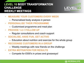 LEVEL 10 BODY TRANSFORMATION
CHALLENGE
WEEKLY MEETINGS
• MEASURE YOUR CUSTOMERS EVERY WEEK
– Personalised body analysis in person
• PERSONALISE THEIR PROGRAMME
– Customised programme and meal plan
• PROVIDE 1-2-1 FOLLOW UP
– Regular consultations and coach support
• SOCIALISE, HAVE FUN, GET ACTIVE
– Education about nutrition and exercise for the whole group
• RECOGNISE CUSTOMERS IN A GROUP
– Weekly meetings with new friends on the challenge
• EXTRA MOTIVATION FOR RESULTS
– Compete for £000's in prizes and giveaways!
 
