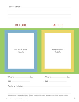 Success Stories




                       BEFORE                                                            AFTER




                      Your picture before                                              Your picture with
                               Herbalife                                                    Herbalife




    Weight                                                     lbs.      Weight                                    lbs.

    Size                                                                 Size

     Thanks to Herbalife:




     Make copies of this page (before you fill it out) and enter information about your own clients’ success stories.

                                                                                                                          13
These results are not typical. Individual results will vary.
 