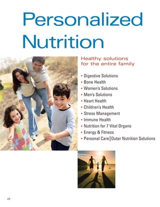 Personalized
     Nutrition
          Healthy solutions
          for the entire family

          ●
              Digestive Solutions
          ●
              Bone Health
          ●
              Women’s Solutions
          ●
              Men’s Solutions
          ●
              Heart Health
          ●
              Children’s Health
          ●
              Stress Management
          ●
              Immune Health
          ●
              Nutrition for 7 Vital Organs
          ●
              Energy & Fitness
          ●
              Personal Care Outer Nutrition Solutions




22
 