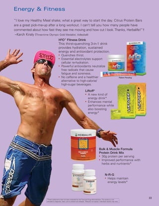 Energy & Fitness

“I love my Healthy Meal shake; what a great way to start the day. Citrus Protein Bars
are a great pick-me-up after a long workout. I can’t tell you how many people have
commented about how fast they see me moving and how cut I look. Thanks, Herbalife!”†
 –Karch Kiraly (Three-time Olympic Gold Medalist, Volleyball)
                                      H3O™ Fitness Drink
                                      This thirst-quenching 3-in-1 drink
                                      provides hydration, sustained
                                      energy and antioxidant protection.
                                      ●
                                          Quenches thirst.
                                      ●
                                          Essential electrolytes support
                                          cellular re-hydration.
                                      ●
                                          Powerful antioxidants neutralize
                                          free radicals that cause
                                          fatigue and soreness.
                                      ●
                                          No caffeine and a healthier                                                               Patent Pending
                                          alternative to high-calorie/
                                          high-sugar beverages.

                                                                               Liftoff®
                                                                               ●
                                                                                 A new kind of
                                                                                 energy drink*
                                                                               ●
                                                                                 Enhances mental
                                                                                 performance while
                                                                                 also boosting
                                                                                 energy*




                                                                                                   Bulk & Muscle Formula
                                                                                                   Protein Drink Mix
                                                                                                   ●
                                                                                                     30g protein per serving
                                                                                                   ●
                                                                                                     Improved performance with
                                                                                                     herbs and nurtrients*


                                                                                                            N-R-G
                                                                                                            ●
                                                                                                             Helps maintain
                                                                                                             energy levels*




                                                                                                                                                     33
                     *These statements have not been evaluated by the Food and Drug Administration. This product is not
                     intended to diagnose, treat, cure or prevent any disease. †Results not typical. Individual results may vary.
 