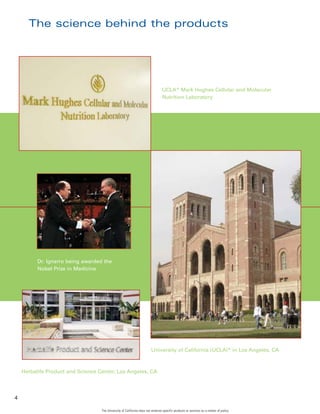 The science behind the products




                                                                                 UCLA* Mark Hughes Cellular and Molecular
                                                                                 Nutrition Laboratory




          Dr. Ignarro being awarded the
          Nobel Prize in Medicine




                                                                        University of California (UCLA)* in Los Angeles, CA



    Herbalife Product and Science Center, Los Angeles, CA




4

                                   The University of California does not endorse specific products or services as a matter of policy.
 