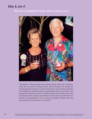 Ellie & Jim F.
         “We live in a lakefront house with an indoor pool.”




                  “My passion in life has always been helping people. That’s why I became a
                  nurse. But even with my nursing income, and my husband Jim working for
                  a pharmaceutical company, we were barely able to get by. Thank goodness
                  for Herbalife! The products helped me get healthier than I’d ever been. And
                  thanks to the business, we live in a lakefront home with an indoor pool, earn
                  a six-figure income and have the freedom to travel and enjoy time with our
                  children and grandchildren. This is simply the greatest company with the
                  best products and opportunity in the world!”




46        *The incomes presented are applicable to the individuals depicted and are not a guarantee of your income, nor are they typical.
           For the Statement of Average-Gross Compensation for U.S. Supervisors, go to www.Herbalife.com or www.MyHerbalife.com.
 