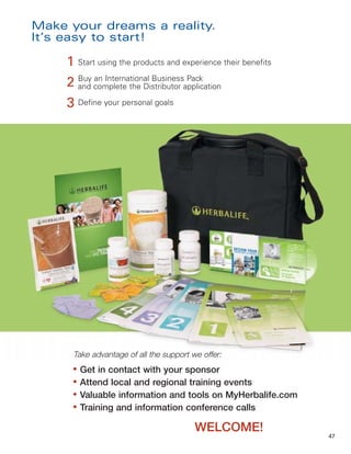 Make your dreams a reality.
It’s easy to start!

     1 Start using the products and experience their benefits
     2 Buy complete the Distributor application
       and
            an International Business Pack


     3 Define your personal goals




      Take advantage of all the support we offer:
      ●
          Get in contact with your sponsor
      ●
          Attend local and regional training events
      ●
          Valuable information and tools on MyHerbalife.com
      ●
          Training and information conference calls

                                         WELCOME!
                                                                47
 