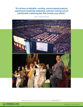 “It’s all here at Herbalife – exciting, science-based products,
experienced worldwide leadership, extensive training and an
   unbelievable marketing plan that rewards your efforts.”
                                       John T., Chairman’s Club




        ©2007 Herbalife International of America, Inc. All rights reserved. Printed in USA. #6704-US-03 8/07



                                                                                                               Making the world healthier.
 