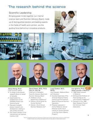 The research behind the science
 Scientific Leadership
 Bringing great minds together, our internal
 science team and Nutrition Advisory Board, made
 up of distinguished doctors and leading experts
 in the fields of health and nutrition, are the
 guiding force behind our innovative products.




Steve Henig, Ph.D.                       David Heber, M.D., Ph.D.                                          Luigi Gratton, M.D.,                                           Lou Ignarro, Ph.D.
Chief Scientific Officer                 F.A.C.P F
                                                ., .A.C.N.                                                 M.P.H.                                                         Nobel Laureate in Medicine
● In charge of all scientific            Chairman of Herbalife’s                                           Vice President, Medical Affairs                                ● 1998 Nobel Laureate

  research efforts on behalf             Scientific Advisory Board and                                     and Education                                                    in Medicine
                                         Nutrition Advisory Board                                          ● Awarded Diplomate of The                                     ● Distinguished Professor of
  of Herbalife
● Spearheaded the                        ● Professor, UCLA                                                    American Board of Family                                      Pharmacology at the
  establishment of the                     Department of Medicine*                                            Practice and The American                                     UCLA School of Medicine*
                                         ● Director, UCLA Center for                                          Board of Physician Nutrition                                ● Recipient of the 1998
  Herbalife Product and
  Science Center                           Human Nutrition*                                                   Specialists                                                   Basic Research Prize of
● Oversees Herbalife                     ● Director, UCLA Clinical                                         ● Physician specialist in                                        the American Heart
  product research and                     Nutrition Research Unit*                                           Family Medicine; Clinical                                     Association
  development, leading to                                                                                     Physician at the UCLA
  new product launches                                                                                        Center for Human Nutrition
● Prior board member of the                                                                                   in the Risk Factor Obesity
  International Life Sciences                                                                                 Program*
  Institute (ILSI)
                                                                                                                                                                                                   5
                        *Title are for identification purposes only. The University of California does not endorse specific products or services as a matter of policy.
                                    The Nobel Foundation has no affiliation with Herbalife and does not review, approve or endorse Herbalife products.
 