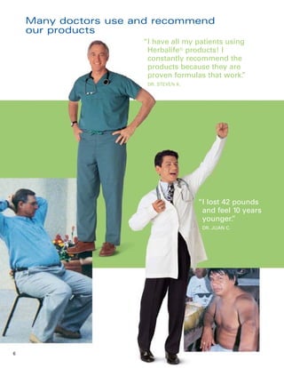 Many doctors use and recommend
    our products
                      “I have all my patients using
                       Herbalife® products! I
                       constantly recommend the
                       products because they are
                       proven formulas that work. ”
                       DR. STEVEN K.




                                       “I lost 42 pounds
                                        and feel 10 years
                                        younger.  ”
                                        DR. JUAN C.




6
 
