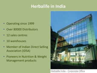 Herbalife in India


• Operating since 1999
• Over 80000 Distributors
• 12 sales centres
• 10 warehouses
• Member of Indian Direct Selling
  Association (IDSA)
• Pioneers in Nutrition & Weight
  Management products
 