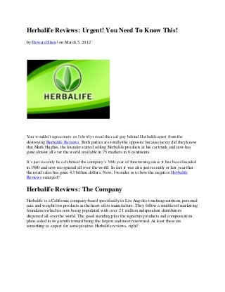 Herbalife Reviews: Urgent! You Need To Know This!
by Howard Shen | on March 5, 2012




You wouldn’t agree more as I slowly reveal the real guy behind Herbalife apart from the
destroying Herbalife Reviews. Both parties are totally the opposite because never did they know
that Mark Hughes, the founder started selling Herbalife products at his car trunk and now has
gone almost all over the world available in 75 markets in 6 continents.

It’s just recently he celebrated the company’s 30th year of functioning since it has been founded
in 1980 and now recognized all over the world. In fact it was also just recently or last year that
the retail sales has gone 4.3 billion dollars. Now, I wonder as to how the negative Herbalife
Reviews emerged?

Herbalife Reviews: The Company
Herbalife is a California company-based specifically in Los Angeles touching nutrition, personal
care and weight loss products as the heart of its manufacture. They follow a multilevel marketing
foundation which is now being populated with over 2.1 million independent distributors
dispersed all over the world. The good standing plus the signature products and compensation
plans aided in its growth toward being the largest and most renowned. At least these are
something to expect for some positive Herbalife reviews, right?
 