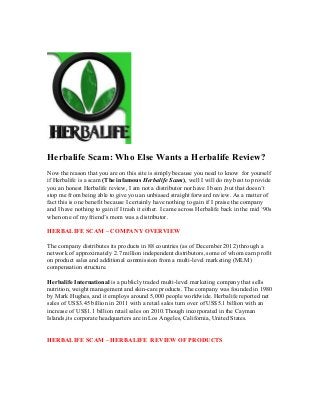 Herbalife Scam: Who Else Wants a Herbalife Review?
Now the reason that you are on this site is simply because you need to know for yourself
if Herbalife is a scam (The infamous Herbalife Scam), well I will do my best to provide
you an honest Herbalife review, I am not a distributor nor have I been ,but that doesn’t
stop me from being able to give you an unbiased straight forward review. As a matter of
fact this is one benefit because I certainly have nothing to gain if I praise the company
and I have nothing to gain if I trash it either. I came across Herbalife back in the mid ‘90s
when one of my friend’s mom was a distributor.

HERBALIFE SCAM – COMPANY OVERVIEW

The company distributes its products in 88 countries (as of December 2012) through a
network of approximately 2.7 million independent distributors, some of whom earn profit
on product sales and additional commission from a multi-level marketing (MLM)
compensation structure.

Herbalife International is a publicly traded multi-level marketing company that sells
nutrition, weight management and skin-care products. The company was founded in 1980
by Mark Hughes, and it employs around 5,000 people worldwide. Herbalife reported net
sales of US$3.45 billion in 2011 with a retail sales turn over of US$5.1 billion with an
increase of US$1.1 billion retail sales on 2010.Though incorporated in the Cayman
Islands,its corporate headquarters are in Los Angeles, California, United States.


HERBALIFE SCAM – HERBALIFE REVIEW OF PRODUCTS
 