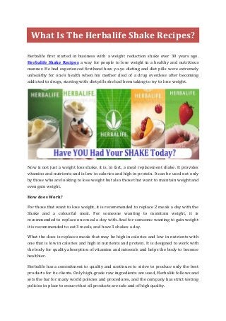 What Is The Herbalife Shake Recipes? 
Herbalife first started in business with a weight reduction shake over 30 years ago. Herbalife Shake Recipes a way for people to lose weight in a healthy and nutritious manner. He had experienced firsthand how yo-yo dieting and diet pills were extremely unhealthy for one's health when his mother died of a drug overdose after becoming addicted to drugs, starting with diet pills she had been taking to try to lose weight. 
Now is not just a weight loss shake, it is, in fact, a meal replacement shake. It provides vitamins and nutrients and is low in calories and high in protein. It can be used not only by those who are looking to lose weight but also those that want to maintain weight and even gain weight. 
How does Work? 
For those that want to lose weight, it is recommended to replace 2 meals a day with the Shake and a colourful meal. For someone wanting to maintain weight, it is recommended to replace one meal a day with. And for someone wanting to gain weight it is recommended to eat 3 meals, and have 3 shakes a day. 
What the does is replaces meals that may be high in calories and low in nutrients with one that is low in calories and high in nutrients and protein. It is designed to work with the body for quality absorption of vitamins and minerals and helps the body to become healthier. 
Herbalife has a commitment to quality and continues to strive to produce only the best products for its clients. Only high-grade raw ingredients are used, Herbalife follows and sets the bar for many world policies and procedures, and the company has strict testing policies in place to ensure that all products are safe and of high quality.  