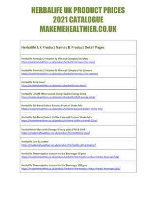 HERBALIFE UK PRODUCT PRICES
2021 CATALOGUE
MAKEMEHEALTHIER.CO.UK
Herbalife UK Product Names & Product Detail Pages
Herbalife Formula 2 Vitamin & Mineral Complex for Men
https://makemehealthier.co.uk/product/herbalife-formula-2-for-men/
Herbalife Formula 2 Vitamin & Mineral Complex For Women
https://makemehealthier.co.uk/product/herbalife-formula-2-for-women/
Herbalife Beta Heart
https://makemehealthier.co.uk/product/herbalife-beta-heart/
Herbalife Liftoff Effervescent Energy Drink Energy Drink
https://makemehealthier.co.uk/product/herbalife-liftoff-energy-drink/
Herbalife Tri-Blend Select Banana Protein Shake Mix
https://makemehealthier.co.uk/product/tri-blend-banana-protein-shake-mix/
Herbalife Tri-Blend Select Coffee Caramel Protein Shake Mix
https://makemehealthier.co.uk/product/tri-blend-coffee-caramel-600-g/
Herbalifeine Max with Omega-3 fatty acids EPA & DHA
https://makemehealthier.co.uk/product/herbalifeline-max/
Herbalife Cell Activator
https://makemehealthier.co.uk/product/herbalife-cell-activator/
Herbalife Thermojetics Instant Herbal Beverage 50 gms
https://makemehealthier.co.uk/product/herbalife-thermojetics-instant-herbal-beverage-50g/
Herbalife Thermojetics Instant Herbal Beverage 100 gms
https://makemehealthier.co.uk/product/herbalife-thermojetics-instant-herbal-beverage-100g/
 