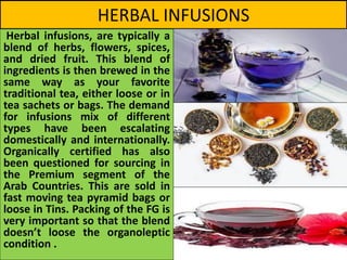 HERBAL INFUSIONS
Herbal infusions, are typically a
blend of herbs, flowers, spices,
and dried fruit. This blend of
ingredients is then brewed in the
same way as your favorite
traditional tea, either loose or in
tea sachets or bags. The demand
for infusions mix of different
types have been escalating
domestically and internationally.
Organically certified has also
been questioned for sourcing in
the Premium segment of the
Arab Countries. This are sold in
fast moving tea pyramid bags or
loose in Tins. Packing of the FG is
very important so that the blend
doesn’t loose the organoleptic
condition .
 