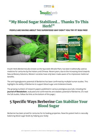 “My Blood Sugar Stabilized… Thanks To This
Herb!”
PEOPLE ARE RAVING ABOUT THIS SUPERFOOD! WHY DON'T YOU TRY IT? RISK FREE!
Insulin Herb (Berberine) also known as the Ayurvedic Miracle Plant, has been traditionally used as
medicine for centuries by the Indians and Chinese. Recent years, due to the increasing trend towards
Natural Botany Solutions, Western societies have only been made aware of its impressive medicinal
bene ts.
The anti-hyperglycemic potential of Berberine has been con rmed by multiple human studies. This
highlights the ability of Berberine to support blood sugar and cholesterol levels.
The growing numbers of research papers published in various prestigious journals, including the
Journal of Metabolism, evaluated and con rmed the anti-diabetic potential of Berberine. (To read
the full studies, follow the links at the bottom of this page.)
5 Speci c Ways Berberine Can Stabilize Your
Blood Sugar
Berberine has been prized for centuries for its healing properties. Now this potent herb is naturally
balancing blood sugar levels by helping your body:
2021 © Digistore24 Inc, United States Inc. and/or its licensors. Review legal terms of use here and privacy policy here. Contact us here.
S E C U R E O R D E R
 