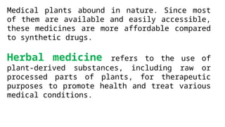 Medical plants abound in nature. Since most
of them are available and easily accessible,
these medicines are more affordable compared
to synthetic drugs.
Herbal medicine refers to the use of
plant-derived substances, including raw or
processed parts of plants, for therapeutic
purposes to promote health and treat various
medical conditions.
 