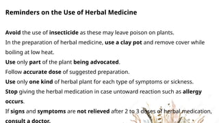 Reminders on the Use of Herbal Medicine
Avoid the use of insecticide as these may leave poison on plants.
In the preparation of herbal medicine, use a clay pot and remove cover while
boiling at low heat.
Use only part of the plant being advocated.
Follow accurate dose of suggested preparation.
Use only one kind of herbal plant for each type of symptoms or sickness.
Stop giving the herbal medication in case untoward reaction such as allergy
occurs.
If signs and symptoms are not relieved after 2 to 3 doses of herbal medication,
consult a doctor.
 
