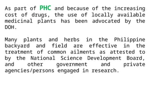 As part of PHC and because of the increasing
cost of drugs, the use of locally available
medicinal plants has been advocated by the
DOH.
Many plants and herbs in the Philippine
backyard and field are effective in the
treatment of common ailments as attested to
by the National Science Development Board,
and other government and private
agencies/persons engaged in research.
 