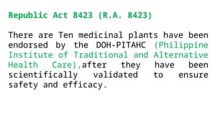 Republic Act 8423 (R.A. 8423)
There are Ten medicinal plants have been
endorsed by the DOH-PITAHC (Philippine
Institute of Traditional and Alternative
Health Care),after they have been
scientifically validated to ensure
safety and efficacy.
 