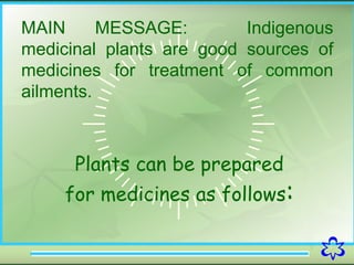 3
MAIN MESSAGE: Indigenous
medicinal plants are good sources of
medicines for treatment of common
ailments.
Plants can be prepared
for medicines as follows:
 