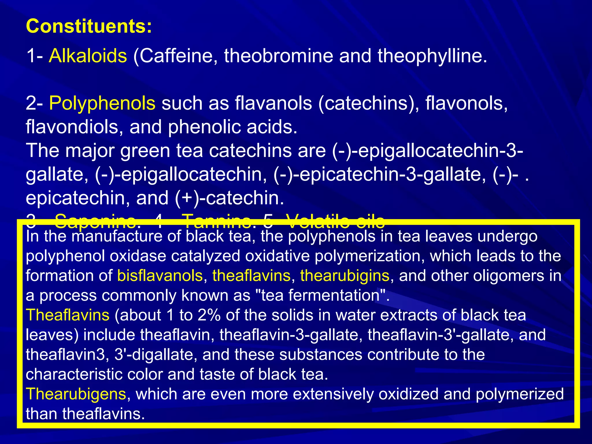 Constituents:
1- Alkaloids (Caffeine, theobromine and theophylline.
2- Polyphenols such as flavanols (catechins), flavonols,
flavondiols, and phenolic acids.
The major green tea catechins are (-)-epigallocatechin-3-
gallate, (-)-epigallocatechin, (-)-epicatechin-3-gallate, (-)- .
epicatechin, and (+)-catechin.
3- Saponins. 4- Tannins. 5- Volatile oils
In the manufacture of black tea, the polyphenols in tea leaves undergo
polyphenol oxidase catalyzed oxidative polymerization, which leads to the
formation of bisflavanols, theaflavins, thearubigins, and other oligomers in
a process commonly known as "tea fermentation".
Theaflavins (about 1 to 2% of the solids in water extracts of black tea
leaves) include theaflavin, theaflavin-3-gallate, theaflavin-3'-gallate, and
theaflavin3, 3'-digallate, and these substances contribute to the
characteristic color and taste of black tea.
Thearubigens, which are even more extensively oxidized and polymerized
than theaflavins.
 