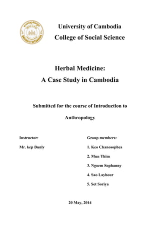University of Cambodia
College of Social Science
Herbal Medicine:
A Case Study in Cambodia
Submitted for the course of Introduction to
Anthropology
Instructor: Group members:
Mr. kep Bunly 1. Keo Chanosophea
2. Mun Thim
3. Ngoem Sophanny
4. Sao Layhour
5. Set Soriya
20 May, 2014
 