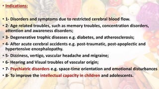 • Indications:
• 1- Disorders and symptoms due to restricted cerebral blood flow.
• 2- Age related troubles, such as memory troubles, concentration disorders,
attention and awareness disorders;
• 3- Degenerative trophic diseases e.g. diabetes, and atherosclerosis;
• 4- After acute cerebral accidents e.g. post-traumatic, post-apoplectic and
hypertensive encephalopathy.
• 5- Dizziness, vertigo, vascular headache and migraine;
• 6- Hearing and Visual troubles of vascular origin;
• 7- Psychiatric disorders e.g. space-time orientation and emotional disturbances
• 8- To improve the intellectual capacity in children and adolescents.
 
