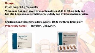• Dosage:
• Crude drug: 3.0 g /day orally.
• Vincamine has been given by mouth in doses of 40 to 80 mg daily and
has also been administered intramuscularly and by intravenous infusion.
• Children: 5 mg three times daily. Adults: 10-20 mg three times daily
• Proprietary names: Oxybral®, Depovinc®.
 