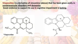 Vinpocetine is a derivative of vincamine (above) that has been given orally in
cerebrovascular disorders and dementia.
Good evidence to support its use in cognitive impairment is lacking.
 