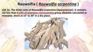 Rauwolfia ( Rauwolfia serpentina )
USP 31: The dried roots of Rauwolfia serpentina (Apocynaceae). It contains
not less than 0.15% of reserpine-rescinnamine group alkaloids calculated as
reserpine. Store at 15° to 30° in a dry place.
 