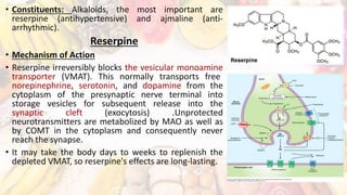 • Constituents: Alkaloids, the most important are
reserpine (antihypertensive) and ajmaline (anti-
arrhythmic).
Reserpine
• Mechanism of Action
• Reserpine irreversibly blocks the vesicular monoamine
transporter (VMAT). This normally transports free
norepinephrine, serotonin, and dopamine from the
cytoplasm of the presynaptic nerve terminal into
storage vesicles for subsequent release into the
synaptic cleft (exocytosis) .Unprotected
neurotransmitters are metabolized by MAO as well as
by COMT in the cytoplasm and consequently never
reach the synapse.
• It may take the body days to weeks to replenish the
depleted VMAT, so reserpine's effects are long-lasting.
 