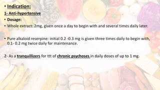 • Indication:
1- Anti-hypertensive
• Dosage:
• Whole extract: 2mg, given once a day to begin with and several times daily later.
• Pure alkaloid reserpine: initial 0.2 -0.3 mg is given three times daily to begin with,
0.1- 0.2 mg twice daily for maintenance.
2- As a tranquillizers for ttt of chronic psychoses in daily doses of up to 1 mg.
 