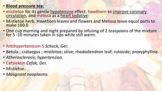 • Blood pressure tea:
• mistletoe for its gentle hypotensive effect, hawthorn to improve coronary
circulation, and melissa as a heart sedative:
• Mistletoe herb, Hawthorn leaves and flowers and Melissa leave equal parts to
make 100.0
• One cup morning and night prepared by infusing of 2 teaspoons of the mixture
for 5 -10 minutes taken in sips while still warm.
• Antihypertonicum S Schuck, Ger.
• Betula ; crataegus ; mistletoe; olive; rhododendron leaf; rutoside; proxyphylline.
• Atherosclerosis; hypertension.
• Cefalektin Cefak, Ger.
• Mistletoe.
• Malignant neoplasms.
 