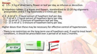 Dosage:
a) 1.5 - 3.5 g of dried berry, flower or leaf per day, as infusion or decoction.
b) Hawthorn tablets (1 g leaves and flowers, standardized to 15-20 mg oligomeric
procyanidins and 6-7 mg flavonoids) 2-3 times per day.
c) 3 - 6 ml of 1: 2 liquid extract of hawthorn leaf per day,
3 - 7 ml of 1: 2 liquid extract of hawthorn berry per day,
7.5 - 15 ml of 1: 5 tincture of hawthorn leaf per day,
7.5 - 17.5 ml of 1: 5 tincture of hawthorn berry per day.
Higher doses than these may be necessary for effective control of hypertension.
- There is no restriction on the long-term use of hawthorn and, if used to treat heart
conditions, it should be prescribed over a period of at least 2 months.
 