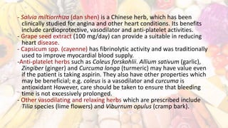 - Salvia miltiorrhiza (dan shen) is a Chinese herb, which has been
clinically studied for angina and other heart conditions. Its benefits
include cardioprotective, vasodilator and anti-platelet activities.
- Grape seed extract (100 mg/day) can provide a suitable in reducing
heart disease.
- Capsicum spp. (cayenne) has fibrinolytic activity and was traditionally
used to improve myocardial blood supply.
-Anti-platelet herbs such as Coleus forskohlii. Allium sativum (garlic),
Zingiber (ginger) and Curcuma longa (turmeric) may have value even
if the patient is taking aspirin. They also have other properties which
may be beneficial; e.g. coleus is a vasodilator and curcuma is
antioxidant However, care should be taken to ensure that bleeding
time is not excessively prolonged.
- Other vasodilating and relaxing herbs which are prescribed include
Tilia species (lime flowers) and Viburnum opulus (cramp bark).
 