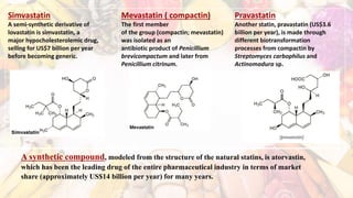 Simvastatin
A semi-synthetic derivative of
lovastatin is simvastatin, a
major hypocholesterolemic drug,
selling for US$7 billion per year
before becoming generic.
Mevastatin ( compactin)
The first member
of the group (compactin; mevastatin)
was isolated as an
antibiotic product of Penicillium
brevicompactum and later from
Penicillium citrinum.
Pravastatin
Another statin, pravastatin (US$3.6
billion per year), is made through
different biotransformation
processes from compactin by
Streptomyces carbophilus and
Actinomadura sp.
A synthetic compound, modeled from the structure of the natural statins, is atorvastin,
which has been the leading drug of the entire pharmaceutical industry in terms of market
share (approximately US$14 billion per year) for many years.
 
