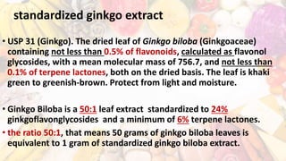 standardized ginkgo extract
• USP 31 (Ginkgo). The dried leaf of Ginkgo biloba (Ginkgoaceae)
containing not less than 0.5% of flavonoids, calculated as flavonol
glycosides, with a mean molecular mass of 756.7, and not less than
0.1% of terpene lactones, both on the dried basis. The leaf is khaki
green to greenish-brown. Protect from light and moisture.
• Ginkgo Biloba is a 50:1 leaf extract standardized to 24%
ginkgoflavonglycosides and a minimum of 6% terpene lactones.
• the ratio 50:1, that means 50 grams of ginkgo biloba leaves is
equivalent to 1 gram of standardized ginkgo biloba extract.
 