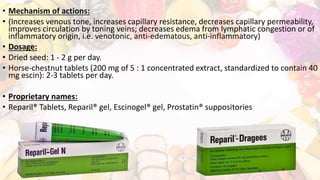 • Mechanism of actions:
• (Increases venous tone, increases capillary resistance, decreases capillary permeability,
improves circulation by toning veins; decreases edema from lymphatic congestion or of
inflammatory origin, i.e. venotonic, anti-edematous, anti-inflammatory)
• Dosage:
• Dried seed: 1 - 2 g per day.
• Horse-chestnut tablets (200 mg of 5 : 1 concentrated extract, standardized to contain 40
mg escin): 2-3 tablets per day.
• Proprietary names:
• Reparil® Tablets, Reparil® gel, Escinogel® gel, Prostatin® suppositories
 