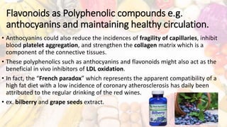 Flavonoids as Polyphenolic compounds e.g.
anthocyanins and maintaining healthy circulation.
• Anthocyanins could also reduce the incidences of fragility of capillaries, inhibit
blood platelet aggregation, and strengthen the collagen matrix which is a
component of the connective tissues.
• These polyphenolics such as anthocyanins and flavonoids might also act as the
beneficial in vivo inhibitors of LDL oxidation.
• In fact, the “French paradox” which represents the apparent compatibility of a
high fat diet with a low incidence of coronary atherosclerosis has daily been
attributed to the regular drinking of the red wines.
• ex. bilberry and grape seeds extract.
 