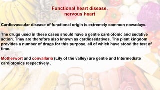 Functional heart disease,
nervous heart
Cardiovascular disease of functional origin is extremely common nowadays.
The drugs used in these cases should have a gentle cardiotonic and sedative
action. They are therefore also known as cardiosedatives. The plant kingdom
provides a number of drugs for this purpose, all of which have stood the test of
time.
Motherwort and convallaria (Lily of the valley) are gentle and Intermediate
cardiotonics respectively .
 