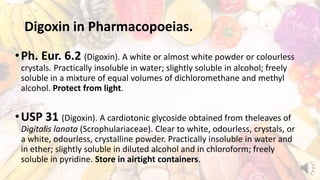 Digoxin in Pharmacopoeias.
•Ph. Eur. 6.2 (Digoxin). A white or almost white powder or colourless
crystals. Practically insoluble in water; slightly soluble in alcohol; freely
soluble in a mixture of equal volumes of dichloromethane and methyl
alcohol. Protect from light.
•USP 31 (Digoxin). A cardiotonic glycoside obtained from theleaves of
Digitalis lanata (Scrophulariaceae). Clear to white, odourless, crystals, or
a white, odourless, crystalline powder. Practically insoluble in water and
in ether; slightly soluble in diluted alcohol and in chloroform; freely
soluble in pyridine. Store in airtight containers.
 
