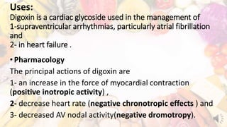 Uses:
Digoxin is a cardiac glycoside used in the management of
1-supraventricular arrhythmias, particularly atrial fibrillation
and
2- in heart failure .
•Pharmacology
The principal actions of digoxin are
1- an increase in the force of myocardial contraction
(positive inotropic activity) ,
2- decrease heart rate (negative chronotropic effects ) and
3- decreased AV nodal activity(negative dromotropy).
 