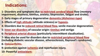 Indications:
1- Disorders and symptoms due to restricted cerebral blood flow (memory
impairment, dizziness, tinnitus, anxiety /depression, fatigue and stroke).
2- Early stages of primary degenerative dementia (Alzheimer-type)
3- Effects of high altitude (altitude sickness) or hypoxia.
4- Disorders due to reduced retinal blood flow, senile macular degeneration.
5- Inner ear disorders of vascular origin: tinnitus and vertigo
6- Peripheral arterial disease (particularly intermittent claudication).
7- May also be used for disorders due to restricted peripheral blood flow
(including diabetic vascular disease, atherosclerosis, Raynaud's syndrome);
8- Osteoarthritis.
9- protection against ischemia and reperfusion injury.
10- Powerful antioxidant;
 