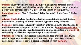• Dosage: Usually the daily dose is 120 mg of a ginkgo standardized extract
equivalent to 27-30 mg ginkgo flavone glycosides and about 10 mg terpenoids
per day (this corresponds to 4-8 g of leaf, depending on the quality).
• Proprietary names: Ginko®, Tanakan®, Tebonina forte®, Brain Power®, Ginkor
fort®.
• Adverse Effects: include headaches, dizziness, palpitations, gastrointestinal
disturbances, bleeding disorders, and skin hypersensitivity reactions.
• Poisoning: convulsions induced by ingestion of large amounts of ginkgo seeds.
Convulsions were thought to be due to the presence of 4-methoxypyridoxine, a
competitive antagonist of pyridoxine; giving suitable quantities of a vitamin-B6
source may be of benefit in preventing such convulsions.
• Interactions: It has been suggested that ginkgo biloba should be used with
caution in patients receiving anticoagulants or drugs that affect platelet
aggregation. For reference to a possible interaction with warfarin.
 