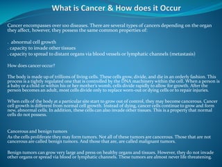 Cancer encompasses over 100 diseases. There are several types of cancers depending on the organ
they affect, however, they possess the same common properties of:
. abnormal cell growth
. capacity to invade other tissues
. capacity to spread to distant organs via blood vessels or lymphatic channels (metastasis)
How does cancer occur?
The body is made up of trillions of living cells. These cells grow, divide, and die in an orderly fashion. This
process is a tightly regulated one that is controlled by the DNA machinery within the cell. When a person is
a baby or a child or within his or her mother’s womb, cells divide rapidly to allow for growth. After the
person becomes an adult, most cells divide only to replace worn-out or dying cells or to repair injuries.
When cells of the body at a particular site start to grow out of control, they may become cancerous. Cancer
cell growth is different from normal cell growth. Instead of dying, cancer cells continue to grow and form
new, abnormal cells. In addition, these cells can also invade other tissues. This is a property that normal
cells do not possess.

Cancerous and benign tumors
As the cells proliferate they may form tumors. Not all of these tumors are cancerous. Those that are not
cancerous are called benign tumors. And those that are, are called malignant tumors.
Benign tumors can grow very large and press on healthy organs and tissues. However, they do not invade
other organs or spread via blood or lymphatic channels. These tumors are almost never life threatening.

 