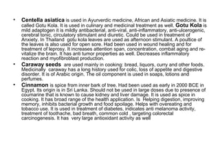 Centella asiatica  is used in Ayurverdic medicine, African and Asiatic medicine. It is called Gotu Kola. It is used in culinary and medicinal treatment as well.  Gotu Kola  is mild adaptogen it is mildly antibacterial, anti-viral, anti-inflammatory, anti-ulcerogenic, cerebral tonic, circulatory stimulant and diuretic. Could be used in treatment of Anxiety. In Thailand  gotu kola leaves are used as afternoon stimulant. A poultice of the leaves is also used for open sore. Had been used in wound healing and for treatment of leprosy. It increases attention span, concentration, combat aging and re-vitalize the brain. It has anti tumor properties as well. Decreases inflammatory reaction and myofibroblast production. Caraway seeds  are used mainly in cooking: bread, liquors, curry and other foods. Medicinally  caraway has a long history used for colic, loss of appetite and digestive disorder. It is of Arabic origin. The oil component is used in soaps, lotions and perfumes. Cinnamon  is spice from inner bark of tree. Had been used as early in 2000 BCE in Egypt. Its origin is in Sri Lanka. Should not be used in large doses due to presence of coumarine that is known to cause kidney and liver damage. It is used as spice in cooking. It has broad range of the health application. Is  Helping digestion, improving memory, inhibits bacterial growth and food spoilage. Helps with overeating and tobacco use. It is used in treatment of diabetes, indicates anti melanoma activity, treatment of toothache, bad breath, common cold , targeting colorectal carcinogenesis. It has  very large antioxidant activity as well 