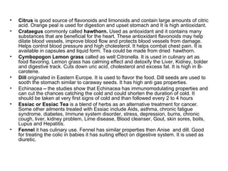Citrus  is good source of flavonoids and limonoids and contain large amounts of citric acid. Orange peal is used for digestion and upset stomach and It is high antioxidant. Crataegus  commonly called  hawthorn.  Used as antioxidant and it contains many substances that are beneficial for the heart. These antioxidant flavonoids may help dilate blood vessels, improve blood flow and protects blood vessels from damage. Helps control blood pressure and high cholesterol. It helps combat chest pain. It is available in capsules and liquid form. Tea could be made from dried  hawthorn. Cymbopogon Lemon grass  called as well Citronella. It is used in culinary art as food flavoring. Lemon grass has calming effect and detoxify the Liver, Kidney, bolder and digestive track. Cuts down uric acid, cholesterol and excess fat. It is high in B-carotene. Dill  originated in Eastern Europe. It is used to flavor the food. Dill seeds are used to sooth the stomach similar to caraway seeds. It has high anti gas properties. Echinacea  –  the studies show that Echinacea has immunomodulating properties and can cut the chances catching the cold and could shorten the duration of cold. It should be taken at very first signs of cold and than followed every 2 to 4 hours Essiac or Essiac Tea  is a blend of herbs as an alternative treatment for cancer. Some other ailments treated with Essiac include Aids, asthma, chronic fatigue syndrome, diabetes, Immune system disorder, stress, depression, burns, chronic cough, liver, kidney problem, Lime disease, Blood cleanser, Gout, skin sores, boils, Lupus and Hepatitis. Fennel  it has culinary use. Fennel has similar properties then Anise  and dill. Good for treating the colic in babies it has suiting effect on digestive system. It is used as diuretic. 