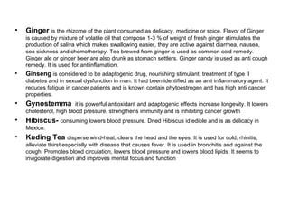 Ginger  is the rhizome of the plant consumed as delicacy, medicine or spice. Flavor of Ginger is caused by mixture of volatile oil that compose 1-3 % of weight of fresh ginger stimulates the production of saliva which makes swallowing easier, they are active against diarrhea, nausea, sea sickness and chemotherapy. Tea brewed from ginger is used as common cold remedy. Ginger ale or ginger beer are also drunk as stomach settlers. Ginger candy is used as anti cough remedy. It is used for antiinflamation. Ginseng  is considered to be adaptogenic drug, nourishing stimulant, treatment of type II diabetes and in sexual dysfunction in man. It had been identified as an anti inflammatory agent. It reduces fatigue in cancer patients and is known contain phytoestrogen and has high anti cancer properties. Gynostemma  it is powerful antioxidant and adaptogenic effects increase longevity. It lowers cholesterol, high blood pressure, strengthens immunity and is inhibiting cancer growth Hibiscus-  consuming lowers blood pressure. Dried Hibiscus id edible and is as delicacy in Mexico. Kuding Tea  disperse wind-heat, clears the head and the eyes. It is used for cold, rhinitis, alleviate thirst especially with disease that causes fever. It is used in bronchitis and against the cough. Promotes blood circulation, lowers blood pressure and lowers blood lipids. It seems to invigorate digestion and improves mental focus and function 