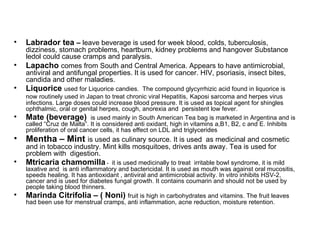 Labrador tea  –  leave beverage is used for week blood, colds, tuberculosis, dizziness, stomach problems, heartburn, kidney problems and hangover Substance ledol could cause cramps and paralysis. Lapacho  comes from South and Central America. Appears to have antimicrobial, antiviral and antifungal properties. It is used for cancer. HIV, psoriasis, insect bites, candida and other maladies. Liquorice  used for Liquorice candies.  The compound glycyrrhizic acid found in liquorice is now routinely used in Japan to treat chronic viral Hepatitis,   Kaposi sarcoma and herpes virus infections. Large doses could increase blood pressure. It is used as topical agent for shingles ophthalmic, oral or genital herpes, cough, anorexia and  persistent low fever.  Mate (beverage)  is used mainly in South American Tea bag is marketed in Argentina and is called “Cruz de Malta”. It is considered anti oxidant, high in vitamins a,B1, B2, c and E. Inhibits proliferation of oral cancer cells, it has effect on LDL and triglycerides Mentha – Mint  is used as culinary source. It is used  as medicinal and cosmetic and in tobacco industry. Mint kills mosquitoes, drives ants away. Tea is used for problem with  digestion. Mtricaria chamomilla  -  it is used medicinally to treat  irritable bowl syndrome, it is mild laxative and  is anti inflammatory and bactericidal. It is used as mouth was against oral mucositis, speeds healing. It has antioxidant , antiviral and antimicrobial activity. In vitro inhibits HSV-2, cancer and is used for diabetes fungal growth. It contains coumarin and should not be used by people taking blood thinners. Marinda Citrifolia – ( Noni)  fruit is high in carbohydrates and vitamins. The fruit leaves had been use for menstrual cramps, anti inflammation, acne reduction, moisture retention. 